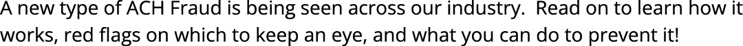 A new type of ACH Fraud is being seen across our industry. Read on to learn how it works, red flags on which to keep ...