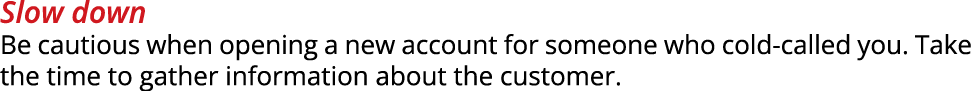Slow down Be cautious when opening a new account for someone who cold called you. Take the time to gather information...