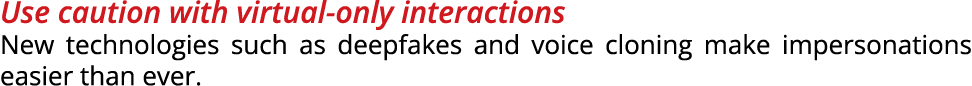 Use caution with virtual only interactions New technologies such as deepfakes and voice cloning make impersonations e...