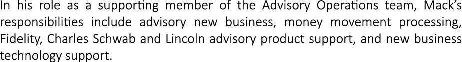 In his role as a supporting member of the Advisory Operations team, Mack’s responsibilities include advisory new busi...
