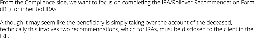 From the Compliance side, we want to focus on completing the IRA/Rollover Recommendation Form (IRF) for inherited IRA...