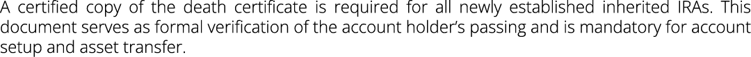 A certified copy of the death certificate is required for all newly established inherited IRAs. This document serves ...
