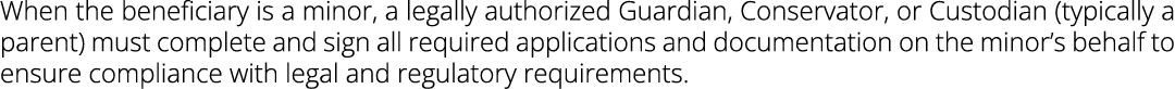 When the beneficiary is a minor, a legally authorized Guardian, Conservator, or Custodian (typically a parent) must c...