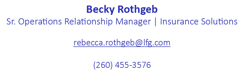 Becky Rothgeb Sr. Operations Relationship Manager | Insurance Solutions rebecca.rothgeb@lfg.com (260) 455 3576